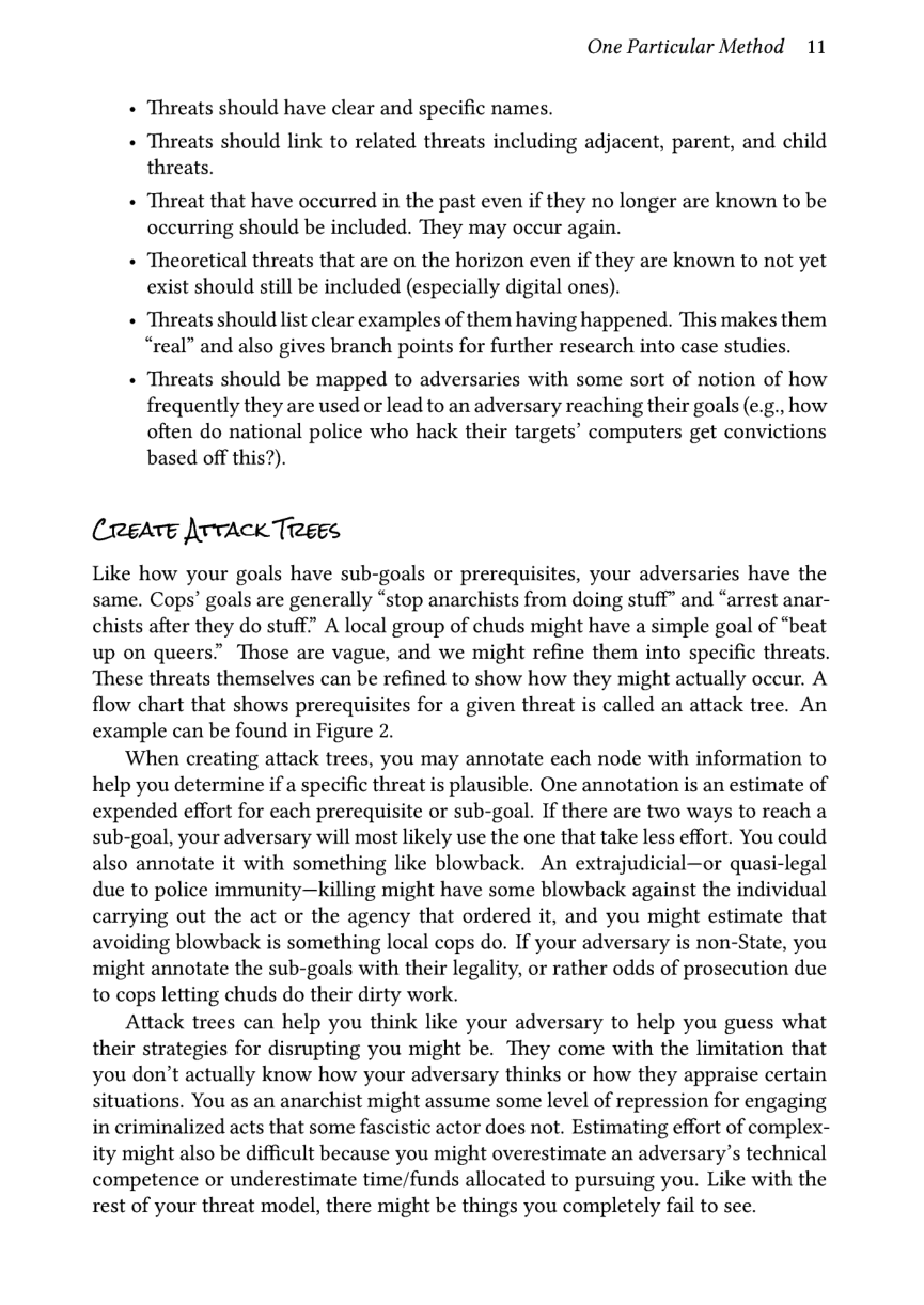 One Particular Method 11  « Threats should have clear and specific names.  « Threats should link to related threats including adjacent, parent, and child threats.  + Threat that have occurred in the past even if they no longer are known to be occurring should be included. They may occur again.  « Theoretical threats that are on the horizon even if they are known to not yet exist should still be included (especially digital ones).  + ‘Threats should list clear examples of them having happened. This makes them “real” and also gives branch points for further research into case studies.  « Threats should be mapped to adversaries with some sort of notion of how frequently they are used or lead to an adversary reaching their goals (e.g., how often do national police who hack their targets’ computers get convictions based off this?).  (reeATe \rvAck Treees  Like how your goals have sub-goals or prerequisites, your adversaries have the same. Cops’ goals are generally “stop anarchists from doing stuff” and “arrest anar- chists after they do stuff” A local group of chuds might have a simple goal of “beat up on queers” Those are vague, and we might refine them into specific threats. ‘These threats themselves can be refined to show how they might actually occur. A flow chart that shows prerequisites for a given threat is called an attack tree. An example can be found in Figure 2.  When creating attack trees, you may annotate each node with information to help you determine if a specific threat is plausible. One annotation is an estimate of expended effort for each prerequisite or sub-goal. If there are two ways to reach a sub-goal, your adversary will most likely use the one that take less effort. You could also annotate it with something like blowback. An extrajudicial—or quasi-legal due to police immunity—killing might have some blowback against the individual carrying out the act or the agency that ordered it, and you might estimate that avoiding blowback is something local cops do. If your adversary is non-State, you might annotate the sub-goals with their legality, or rather odds of prosecution due to cops letting chuds do their dirty work.  Attack trees can help you think like your adversary to help you guess what their strategies for disrupting you might be. They come with the limitation that you don’t actually know how your adversary thinks or how they appraise certain situations. You as an anarchist might assume some level of repression for engaging in criminalized acts that some fascistic actor does not. Estimating effort of complex- ity might also be difficult because you might overestimate an adversary’s technical competence or underestimate time/funds allocated to pursuing you. Like with the rest of your threat model, there might be things you completely fail to see. 